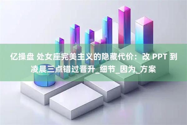 亿操盘 处女座完美主义的隐藏代价：改 PPT 到凌晨三点错过晋升_细节_因为_方案